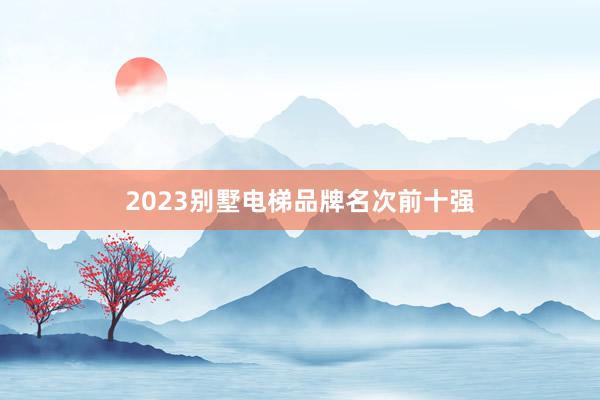 2023别墅电梯品牌名次前十强