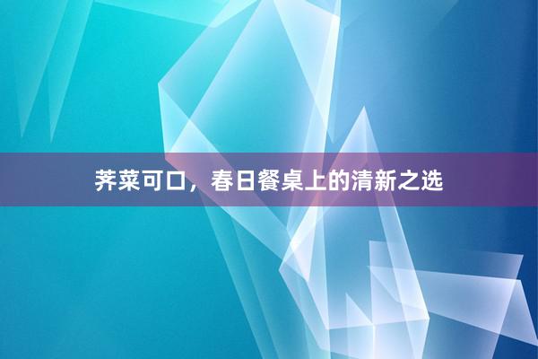 荠菜可口，春日餐桌上的清新之选