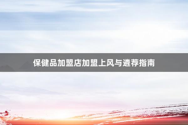 保健品加盟店加盟上风与遴荐指南